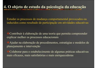 4. O objeto de estudo da psicologia da educação

 Estudar os processos de mudança comportamental provocados ou
 induzidos como resultado de participação em atividades educativas


   Contribuir à elaboração de uma teoria que permita compreender
 explicar melhor os processos educacionais
   Ajudar na elaboração de procedimentos, estratégias e modelos de
 planejamento e intervenção
  Colaborar para o estabelecimento de algumas práticas educativas
 mais eficazes, mais satisfatórias e mais enriquecedoras
 