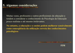 5. Algumas considerações


  Muitas vezes, professores e outros profissionais da educação a
  tendem a considerar o conhecimento da Psicologia da Educação
  pouco realistas e até mesmo irrelevantes.
  No entanto, a educação e o ensino podem melhorar sensivelmente
  como conseqüência da utilização correta dos conhecimentos
  psicológicos




                                                         FIM
 