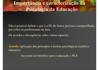 Importância e caracterização da
        Psicologia da Educação


Não é possível definir o que é a PE de forma precisa e compartilhada
por todos os profissionais da área
Há acordos e divergências sobre vários aspectos


Acordo: aplicação dos princípios e teorias psicológicas à prática
educativa
          isso pode ser benéfico para a educação e PEA
 