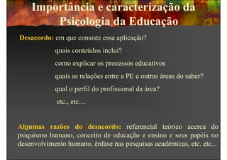 Importância e caracterização da
        Psicologia da Educação
Desacordo: em que consiste essa aplicação?
            quais conteúdos inclui?
            como explicar os processos educativos
            quais as relações entre a PE e outras áreas do saber?
            qual o perfil do profissional da área?
             etc., etc....


Algumas razões do desacordo: referencial teórico acerca do
psiquismo humano, conceito de educação e ensino e seus papéis no
desenvolvimento humano, ênfase nas pesquisas acadêmicas, etc. etc...
 