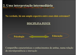 2. Uma interpretação intermediária


 Na verdade, há um amplo espectro entre esses dois extremos!!


                      DISCIPLINA PONTE




         Psicologia                           Educação



 Compartilha características e conhecimentos de ambas, numa relação
 de interdependência e interação
 