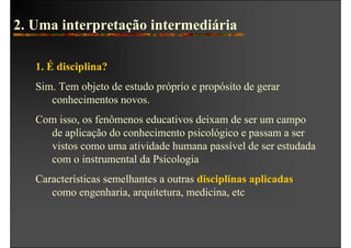2. Uma interpretação intermediária

   1. É disciplina?
   Sim. Tem objeto de estudo próprio e propósito de gerar
      conhecimentos novos.
   Com isso, os fenômenos educativos deixam de ser um campo
     de aplicação do conhecimento psicológico e passam a ser
     vistos como uma atividade humana passível de ser estudada
     com o instrumental da Psicologia
   Características semelhantes a outras disciplinas aplicadas
      como engenharia, arquitetura, medicina, etc
 