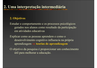 2. Uma interpretação intermediária

   2. Objetivos
   Estudar o comportamento e os processos psicológicos
      gerados nos alunos como resultado da participação
      em atividades educativas
   Explicar como as pessoas aprendem e como o
      desenvolvimento cognitivo influencia na própria
      aprendizagem ⇒ teorias de aprendizagem
   O objetivo da pesquisa é proporcionar um conhecimento
      útil para melhorar a educação.
 