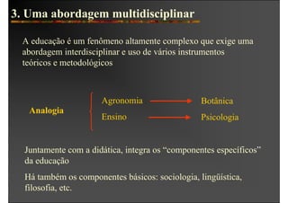 3. Uma abordagem multidisciplinar

  A educação é um fenômeno altamente complexo que exige uma
  abordagem interdisciplinar e uso de vários instrumentos
  teóricos e metodológicos



                      Agronomia                  Botânica
   Analogia
                      Ensino                     Psicologia


  Juntamente com a didática, integra os “componentes específicos”
  da educação
  Há também os componentes básicos: sociologia, lingüística,
  filosofia, etc.
 