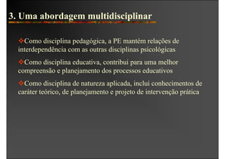 3. Uma abordagem multidisciplinar

    Como disciplina pedagógica, a PE mantém relações de
  interdependência com as outras disciplinas psicológicas
    Como disciplina educativa, contribui para uma melhor
  compreensão e planejamento dos processos educativos
    Como disciplina de natureza aplicada, inclui conhecimentos de
  caráter teórico, de planejamento e projeto de intervenção prática
 