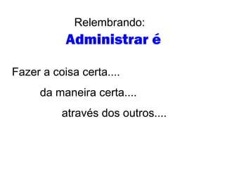 Relembrando:
Administrar é
Fazer a coisa certa....
da maneira certa....
através dos outros....
 