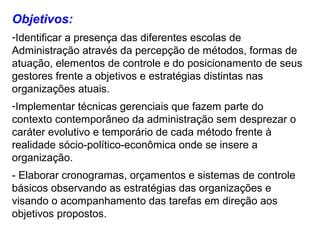 Objetivos:
-Identificar a presença das diferentes escolas de
Administração através da percepção de métodos, formas de
atuação, elementos de controle e do posicionamento de seus
gestores frente a objetivos e estratégias distintas nas
organizações atuais.
-Implementar técnicas gerenciais que fazem parte do
contexto contemporâneo da administração sem desprezar o
caráter evolutivo e temporário de cada método frente à
realidade sócio-político-econômica onde se insere a
organização.
- Elaborar cronogramas, orçamentos e sistemas de controle
básicos observando as estratégias das organizações e
visando o acompanhamento das tarefas em direção aos
objetivos propostos.
 