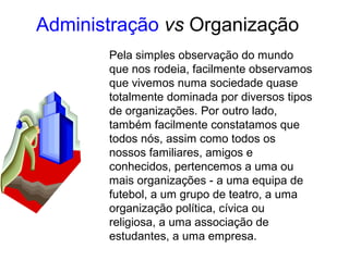 Pela simples observação do mundo
que nos rodeia, facilmente observamos
que vivemos numa sociedade quase
totalmente dominada por diversos tipos
de organizações. Por outro lado,
também facilmente constatamos que
todos nós, assim como todos os
nossos familiares, amigos e
conhecidos, pertencemos a uma ou
mais organizações - a uma equipa de
futebol, a um grupo de teatro, a uma
organização política, cívica ou
religiosa, a uma associação de
estudantes, a uma empresa.
Administração vs Organização
 