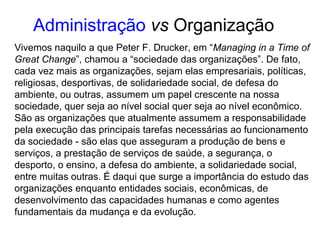 Vivemos naquilo a que Peter F. Drucker, em “Managing in a Time of
Great Change”, chamou a “sociedade das organizações”. De fato,
cada vez mais as organizações, sejam elas empresariais, políticas,
religiosas, desportivas, de solidariedade social, de defesa do
ambiente, ou outras, assumem um papel crescente na nossa
sociedade, quer seja ao nível social quer seja ao nível econômico.
São as organizações que atualmente assumem a responsabilidade
pela execução das principais tarefas necessárias ao funcionamento
da sociedade - são elas que asseguram a produção de bens e
serviços, a prestação de serviços de saúde, a segurança, o
desporto, o ensino, a defesa do ambiente, a solidariedade social,
entre muitas outras. É daqui que surge a importância do estudo das
organizações enquanto entidades sociais, econômicas, de
desenvolvimento das capacidades humanas e como agentes
fundamentais da mudança e da evolução.
Administração vs Organização
 