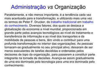 Paralelamente, e não menos importante, é a tendência cada vez
mais acentuada para a transformação, e utilizando mais uma vez
os termos de Peter F. Drucker, do trabalho tradicional em trabalho
do conhecimento. Diversos fatores, dos quais se destaca a
globalização da economia a nível mundial, proporcionada em
grande parte pelos avanços tecnológicos ao nível do tratamento e
transferência de informação e ao nível dos transportes e da
mobilidade de pessoas e bens, têm vindo a contribuir para uma
profunda transformação no interior das organizações. As pessoas
tornaram-se gradualmente no seu principal ativo; deixaram de ser
meros executantes de tarefas decididas e ordenadas pelos
decisores de topo da organização, para passarem a constituir parte
integrante na tomada de decisões. Avança-se assim gradualmente
de uma era dominada pela tecnologia para uma era dominada pelo
conhecimento.
Administração vs Organização
 