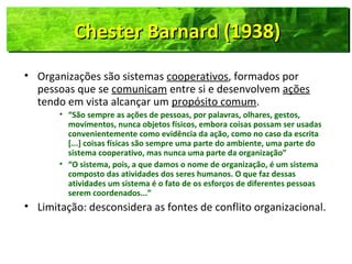 Chester Barnard (1938)Chester Barnard (1938)Chester Barnard (1938)Chester Barnard (1938)
• Organizações são sistemas cooperativos, formados por
pessoas que se comunicam entre si e desenvolvem ações
tendo em vista alcançar um propósito comum.
• “São sempre as ações de pessoas, por palavras, olhares, gestos,
movimentos, nunca objetos físicos, embora coisas possam ser usadas
convenientemente como evidência da ação, como no caso da escrita
[...] coisas físicas são sempre uma parte do ambiente, uma parte do
sistema cooperativo, mas nunca uma parte da organização”
• “O sistema, pois, a que damos o nome de organização, é um sistema
composto das atividades dos seres humanos. O que faz dessas
atividades um sistema é o fato de os esforços de diferentes pessoas
serem coordenados...”
• Limitação: desconsidera as fontes de conflito organizacional.
 