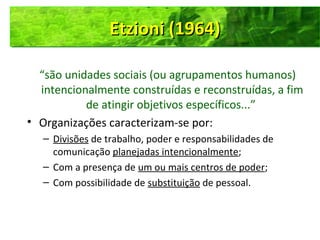 “são unidades sociais (ou agrupamentos humanos)
intencionalmente construídas e reconstruídas, a fim
de atingir objetivos específicos...”
• Organizações caracterizam-se por:
– Divisões de trabalho, poder e responsabilidades de
comunicação planejadas intencionalmente;
– Com a presença de um ou mais centros de poder;
– Com possibilidade de substituição de pessoal.
Etzioni (1964)Etzioni (1964)Etzioni (1964)Etzioni (1964)
 