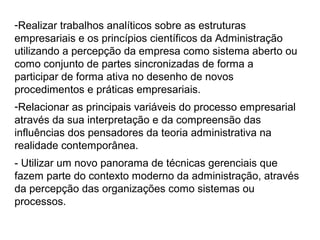 -Realizar trabalhos analíticos sobre as estruturas
empresariais e os princípios científicos da Administração
utilizando a percepção da empresa como sistema aberto ou
como conjunto de partes sincronizadas de forma a
participar de forma ativa no desenho de novos
procedimentos e práticas empresariais.
-Relacionar as principais variáveis do processo empresarial
através da sua interpretação e da compreensão das
influências dos pensadores da teoria administrativa na
realidade contemporânea.
- Utilizar um novo panorama de técnicas gerenciais que
fazem parte do contexto moderno da administração, através
da percepção das organizações como sistemas ou
processos.
 