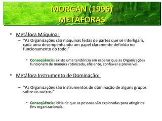 MORGAN (1996)MORGAN (1996)
METÁFORASMETÁFORAS
MORGAN (1996)MORGAN (1996)
METÁFORASMETÁFORAS
• Metáfora Máquina:
– “As Organizações são máquinas feitas de partes que se interligam,
cada uma desempenhando um papel claramente definido no
funcionamento do todo.”
• Conseqüência: existe uma tendência em esperar que as Organizações
funcionem de maneira rotinizada, eficiente, confiável e previsível.
• Metáfora Instrumento de Dominação:
– “As Organizações são instrumentos de dominação de alguns grupos
sobre os outros.”
• Conseqüência: idéia de que as pessoas são exploradas para atingir os
fins organizacionais.
 