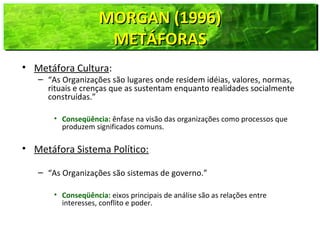 MORGAN (1996)MORGAN (1996)
METÁFORASMETÁFORAS
MORGAN (1996)MORGAN (1996)
METÁFORASMETÁFORAS
• Metáfora Cultura:
– “As Organizações são lugares onde residem idéias, valores, normas,
rituais e crenças que as sustentam enquanto realidades socialmente
construídas.”
• Conseqüência: ênfase na visão das organizações como processos que
produzem significados comuns.
• Metáfora Sistema Político:
– “As Organizações são sistemas de governo.”
• Conseqüência: eixos principais de análise são as relações entre
interesses, conflito e poder.
 