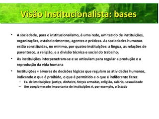 Visão Institucionalista: basesVisão Institucionalista: basesVisão Institucionalista: basesVisão Institucionalista: bases
• A sociedade, para o institucionalismo, é uma rede, um tecido de instituições,
organizações, estabelecimentos, agentes e práticas. As sociedades humanas
estão constituídas, no mínimo, por quatro instituições: a língua, as relações de
parentesco, a religião, e a divisão técnica e social do trabalho.
• As instituições interpenetram-se e se articulam para regular a produção e a
reprodução da vida humana
• Instituições = árvores de decisões lógicas que regulam as atividades humanas,
indicando o que é proibido, o que é permitido e o que é indiferente fazer.
– Ex. de instituições: justiça, dinheiro, forças armadas, religião, salário, sexualidade
– Um conglomerado importante de instituições é, por exemplo, o Estado
 