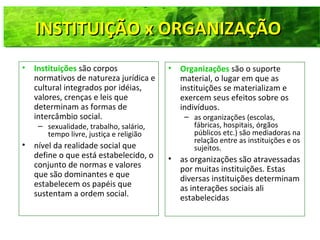 • Instituições são corpos
normativos de natureza jurídica e
cultural integrados por idéias,
valores, crenças e leis que
determinam as formas de
intercâmbio social.
– sexualidade, trabalho, salário,
tempo livre, justiça e religião
• nível da realidade social que
define o que está estabelecido, o
conjunto de normas e valores
que são dominantes e que
estabelecem os papéis que
sustentam a ordem social.
• Organizações são o suporte
material, o lugar em que as
instituições se materializam e
exercem seus efeitos sobre os
indivíduos.
– as organizações (escolas,
fábricas, hospitais, órgãos
públicos etc.) são mediadoras na
relação entre as instituições e os
sujeitos.
• as organizações são atravessadas
por muitas instituições. Estas
diversas instituições determinam
as interações sociais ali
estabelecidas
INSTITUIÇÃO x ORGANIZAÇÃOINSTITUIÇÃO x ORGANIZAÇÃO
 