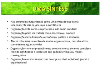 UMA SÍNTESEUMA SÍNTESEUMA SÍNTESEUMA SÍNTESE
• Não assumem a Organização como uma entidade que exista
independente das pessoas que a constituem
• Organização vista como um processo e não como entidade
• Organização pode ser tratada como processo ou produto
• Organizações têm dimensões econômica, política e simbólica
• Atores colocados no centro da análise organizacional, mas são ativos
somente em algumas visões
• Organização = um empreendimento coletivo imerso em uma complexa
rede de significados e interesses que podem ser mais ou menos
convergentes
• Organização é um fenômeno que emerge no nível individual, grupal e
organizacional
 