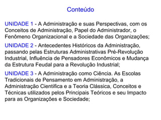 Conteúdo
UNIDADE 1 - A Administração e suas Perspectivas, com os
Conceitos de Administração, Papel do Administrador, o
Fenômeno Organizacional e a Sociedade das Organizações;
UNIDADE 2 - Antecedentes Históricos da Administração,
passando pelas Estruturas Administrativas Pré-Revolução
Industrial, Influência de Pensadores Econômicos e Mudança
da Estrutura Feudal para a Revolução Industrial;
UNIDADE 3 - A Administração como Ciência. As Escolas
Tradicionais de Pensamento em Administração, a
Administração Científica e a Teoria Clássica, Conceitos e
Técnicas utilizados pelos Principais Teóricos e seu Impacto
para as Organizações e Sociedade;
 