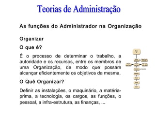 As funções do Administrador na Organização
Organizar
O que é?
É o processo de determinar o trabalho, a
autoridade e os recursos, entre os membros de
uma Organização, de modo que possam
alcançar eficientemente os objetivos da mesma.
O Quê Organizar?
Definir as instalações, o maquinário, a matéria-
prima, a tecnologia, os cargos, as funções, o
pessoal, a infra-estrutura, as finanças, ...
 