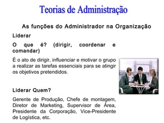 As funções do Administrador na Organização
Liderar
O que é? (dirigir, coordenar e
comandar)
É o ato de dirigir, influenciar e motivar o grupo
a realizar as tarefas essenciais para se atingir
os objetivos pretendidos.
 
Liderar Quem?
Gerente de Produção, Chefe de montagem,
Diretor de Marketing, Supervisor de Área,
Presidente da Corporação, Vice-Presidente
de Logística, etc.
 