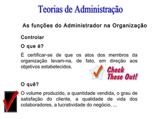 Controlar
O que é?
É certificar-se de que os atos dos membros da
organização levam-na, de fato, em direção aos
objetivos estabelecidos.
 
O quê?
O volume produzido, a quantidade vendida, o grau de
satisfação do cliente, a qualidade de vida dos
colaboradores, a lucratividade do negócio, ...
As funções do Administrador na Organização
 