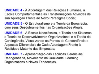 UNIDADE 4 - A Abordagem das Relações Humanas, a
Escola Comportamental e as Transformações Advindas de
sua Aplicação Frente ao Novo Paradigma Social;
UNIDADE 5 - O Estruturalismo e a Teoria da Burocracia,
com seus Desdobramentos nas Organizações Atuais;
UNIDADE 6 - A Escola Neoclássica, a Teoria dos Sistemas
a Teoria do Desenvolvimento Organizacional e a Teoria da
Contingência, Visualizando os Pontos de Concordância e
Aspectos Diferenciais de Cada Abordagem Frente à
Realidade Mutante das Empresas;
UNIDADE 7 - Apresentação das Técnicas Gerenciais:
Reengenharia, Movimento da Qualidade, Learning
Organizations e Novas Tendências.
 