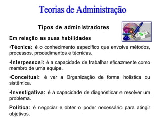 Tipos de administradores
Em relação as suas habilidades
•Técnica: é o conhecimento específico que envolve métodos,
processos, procedimentos e técnicas.
•Interpessoal: é a capacidade de trabalhar eficazmente como
membro de uma equipe.
•Conceitual: é ver a Organização de forma holística ou
sistêmica.
•Investigativa: é a capacidade de diagnosticar e resolver um
problema.
Política: é negociar e obter o poder necessário para atingir
objetivos.
 