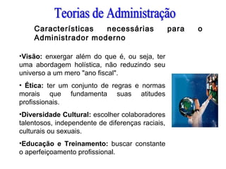 Características necessárias para o
Administrador moderno
•Visão: enxergar além do que é, ou seja, ter
uma abordagem holística, não reduzindo seu
universo a um mero "ano fiscal".
• Ética: ter um conjunto de regras e normas
morais que fundamenta suas atitudes
profissionais.
•Diversidade Cultural: escolher colaboradores
talentosos, independente de diferenças raciais,
culturais ou sexuais.
•Educação e Treinamento: buscar constante
o aperfeiçoamento profissional.
 