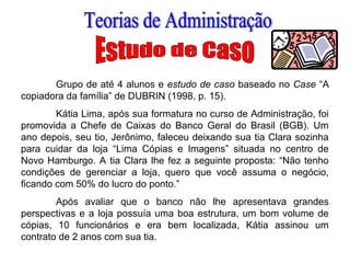 Grupo de até 4 alunos e estudo de caso baseado no Case “A
copiadora da família” de DUBRIN (1998, p. 15).
Kátia Lima, após sua formatura no curso de Administração, foi
promovida a Chefe de Caixas do Banco Geral do Brasil (BGB). Um
ano depois, seu tio, Jerônimo, faleceu deixando sua tia Clara sozinha
para cuidar da loja “Lima Cópias e Imagens” situada no centro de
Novo Hamburgo. A tia Clara lhe fez a seguinte proposta: “Não tenho
condições de gerenciar a loja, quero que você assuma o negócio,
ficando com 50% do lucro do ponto.”
Após avaliar que o banco não lhe apresentava grandes
perspectivas e a loja possuía uma boa estrutura, um bom volume de
cópias, 10 funcionários e era bem localizada, Kátia assinou um
contrato de 2 anos com sua tia.
 