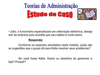 • Júlio, o funcionário especializado em editoração eletrônica, deseja
sair da empresa pois acredita que seu salário é muito baixo.
Responda:
Conforme os aspectos estudados neste módulo, quais são
as sugestões que o grupo dá para Kátia resolver seus problemas?
Se você fosse Kátia, ficaria ou desistiria de gerenciar a
loja? Porquê?
 