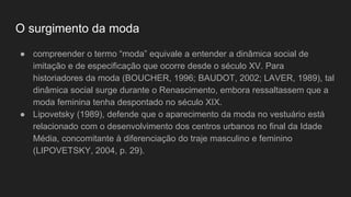 O surgimento da moda
● compreender o termo “moda” equivale a entender a dinâmica social de
imitação e de especificação que ocorre desde o século XV. Para
historiadores da moda (BOUCHER, 1996; BAUDOT, 2002; LAVER, 1989), tal
dinâmica social surge durante o Renascimento, embora ressaltassem que a
moda feminina tenha despontado no século XIX.
● Lipovetsky (1989), defende que o aparecimento da moda no vestuário está
relacionado com o desenvolvimento dos centros urbanos no final da Idade
Média, concomitante à diferenciação do traje masculino e feminino
(LIPOVETSKY, 2004, p. 29).
 