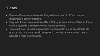 3 Fases
● Primeira Fase - estende-se da Antiguidade ao século XIV – poucas
mudanças e caráter nacional
● Segunda Fase - entre o século XIV e XIX, quando a indumentária se tornou
curta e ajustada e se desenvolveu industrialmente.
● Terceira Fase - iniciada em meados do século XIX e que se estende até
nossos dias, é marcada pelo surgimento do vestuário cada vez menos
pessoal e mais internacional.
 