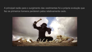 A principal razão para o surgimento das vestimentas foi a própria evolução que
fez os primeiros homens perderem pelos relativamente cedo.
 