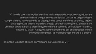 “O fato de que, nas regiões de clima mais temperado, os povos caçadores se
enfeitavam mais do que se vestiam leva a ‘buscar as origens desse
comportamento na vontade de se distinguir dos outros membros do grupo, razões
tanto espirituais quanto materiais: desejo de atrair a atenção ou simpatia, de
delimitar faixas etárias, a classificação tribal ou a condição do indivíduo – solteiro,
casado ou viúvo. Relações podem igualmente ser estabelecidas com a
cerimônias religiosas, as manifestações de luto e a guerra”
(François Boucher, História do Vestuário no Ocidente, p. 21.)
 
