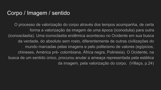 Corpo / Imagem / sentido
O processo de valorização do corpo através dos tempos acompanha, de certa
forma a valorização da imagem de uma época (iconodulia) para outra
(iconosclastia). Uma iconoclastia endêmica aconteceu no Ocidente em sua busca
da verdade, do absoluto sem rosto, diferentemente de outras civilizações do
mundo marcadas pelas imagens e pelo politeísmo de valores (egípicios,
chineses, América pré- colombiana, África negra, Polinésia). O Ocidente, na
busca de um sentido único, procurou anular a ameaça representada pela estética
da imagem, pela valorização do corpo. (Villaça, p.24)
 