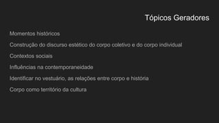 Tópicos Geradores
Momentos históricos
Construção do discurso estético do corpo coletivo e do corpo individual
Contextos sociais
Influências na contemporaneidade
Identificar no vestuário, as relações entre corpo e história
Corpo como território da cultura
 