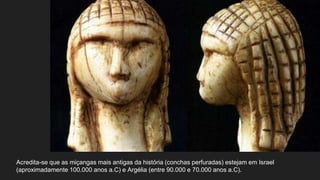 Acredita-se que as miçangas mais antigas da história (conchas perfuradas) estejam em Israel
(aproximadamente 100.000 anos a.C) e Argélia (entre 90.000 e 70.000 anos a.C).
 