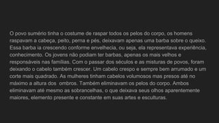 O povo sumério tinha o costume de raspar todos os pelos do corpo, os homens
raspavam a cabeça, peito, perna e pés, deixavam apenas uma barba sobre o queixo.
Essa barba ia crescendo conforme envelhecia, ou seja, ela representava experiência,
conhecimento. Os jovens não podiam ter barbas, apenas os mais velhos e
responsáveis nas famílias. Com o passar dos séculos e as misturas de povos, foram
deixando o cabelo também crescer. Um cabelo crespo e sempre bem arrumado e um
corte mais quadrado. As mulheres tinham cabelos volumosos mas presos até no
máximo a altura dos ombros. Também eliminavam os pelos do corpo. Ambos
eliminavam até mesmo as sobrancelhas, o que deixava seus olhos aparentemente
maiores, elemento presente e constante em suas artes e esculturas.
 