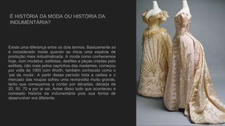 É HISTÓRIA DA MODA OU HISTÓRIA DA
INDUMENTÁRIA?
Existe uma diferença entre os dois termos. Basicamente só
é considerado moda quando se inicia uma espécie de
produção mais industrializada. A moda como conhecemos
hoje, com modelos, estilistas, desfiles e peças criadas pelo
estilista, não mais pelos caprichos das madames, começou
por volta de 1900 com Worth, também conhecido como o
‘pai da moda’. A partir desse período toda a cadeia e o
mercado das roupas sofreu uma reviravolta muito grande,
tanto que começamos a contar por décadas, década de
20, 50, 70 e por ai vai. Antes disso tudo que aconteceu é
nomeado história da indumentária pois sua forma de
desenvolver era diferente.
 