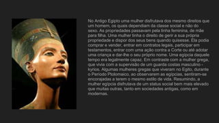No Antigo Egipto uma mulher disfrutava dos mesmo direitos que
um homem, os quais dependiam da classe social e não do
sexo. As propriedades passavam pela linha feminina, de mãe
para filha. Uma mulher tinha o direito de gerir a sua própria
propriedade e dispor dos seus bens quando quisesse. Ela podia
comprar e vender, entrar em contratos legais, participar em
testamentos, entrar com uma ação contra a Corte ou até adotar
uma criança e dar-lhe o seu próprio nome. Uma egípcia daquele
tempo era legalmente capaz. Em contraste com a mulher grega,
que vivia com a supervisão de um guarda costas masculino -
kyrios. Algumas mulheres gregas que viveram no Egito, durante
o Período Ptolomaico, ao observarem as egípcias, sentiram-se
encorajadas a terem o mesmo estilo de vida. Resumindo, a
mulher egípcia disfrutava de um status social bem mais elevado
que muitas outras, tanto em sociedades antigas, como em
modernas.
 