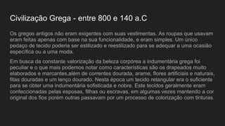 Civilização Grega - entre 800 e 140 a.C
Os gregos antigos não eram exigentes com suas vestimentas. As roupas que usavam
eram feitas apenas com base na sua funcionalidade, e eram simples. Um único
pedaço de tecido poderia ser estilizado e reestilizado para se adequar a uma ocasião
específica ou a uma moda.
Em busca da constante valorização da beleza corpórea a indumentária grega foi
peculiar e o que mais podemos notar como características são os drapeados muito
elaborados e marcantes,além de correntes dourada, arame, flores artificiais e naturais,
fitas douradas e um lenço dourado. Nesta época um tecido retangular era o suficiente
para se obter uma indumentária sofisticada e nobre. Este tecidos geralmente eram
confeccionadas pelas esposas, filhas ou escravas, em algumas vezes mantendo a cor
original dos fios porém outras passavam por um processo de colorização com tinturas.
 