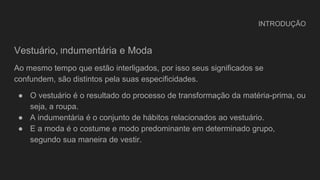 INTRODUÇÃO
Vestuário, Indumentária e Moda
Ao mesmo tempo que estão interligados, por isso seus significados se
confundem, são distintos pela suas especificidades.
● O vestuário é o resultado do processo de transformação da matéria-prima, ou
seja, a roupa.
● A indumentária é o conjunto de hábitos relacionados ao vestuário.
● E a moda é o costume e modo predominante em determinado grupo,
segundo sua maneira de vestir.
 