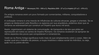 Roma Antiga - Monarquia (753 – 509 a.C), República (509 – 27 a.C) e Império (27 a.C – 476 d.C).
Os antigos romanos eram um povo formado por comerciantes, militares, conquistadores e
políticos.
A civilização romana é uma mescla de influências de culturas etruscas, gregas e orientais. Se os
gregos se destacaram pela filosofia e os egípcios por sua arquitetura, podemos dizer que os
romanos se sobressaíram por construir um Império que durou mil anos.
Assim, organizaram um sistema de comunicação, de transporte e de leis que pôde ser
reproduzido em todos os cantos do Império Romano. Os romanos souberam se apropriar de
vários aspectos dos povos que conquistavam e romanizá-los.
Vestir-se na Roma Antiga significava muito mais do que simplesmente cobrir o corpo. Além de
revelar qual era o trabalho da pessoa, a roupa mostrava o status social do indivíduo, ou seja,
quão rico ou pobre ele era.
 