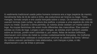 A vestimenta tradicional usada pelos homens romanos era a toga (espécie de manto).
Geralmente feita de lã de cabra e linho, ela costumava ser branca ou bege. Tinha
mangas, formato amplo e era usada trançada sobre o corpo. Os romanos mais nobres
usavam túnicas mais curtas, na altura dos joelhos, e presas a uma espécie de cinto de
couro ou metal. Quando o clima permitia, os nobres ainda vestiam um manto sobre a
toga. As roupas femininas não eram muito diferentes das masculinas. Elas usavam
estolas ao invés de toga. Longas e sem mangas, as estolas eram também usadas
sobre as túnicas, porém eram coloridas e, por vezes, feitas de tecidos brilhosos.
Adornavam com cintos de metal ou cordas cuidadosamente trançadas. As mulheres
romanas eram muito vaidosas e costumavam arrumar os cabelos de forma “cênica”.
As nobres usavam penteados mais elaborados, com tranças e joias, e não
dispensavam o uso de tintas e perucas.
 