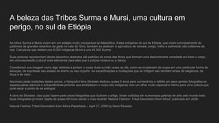 A beleza das Tribos Surma e Mursi, uma cultura em
perigo, no sul da Etiópia
As tribos Surma e Mursi vivem em um estágio muito comparável ao Mesolítico. Estes indígenas do sul da Etiópia, que vivem principalmente do
pastoreio de grandes rebanhos de gado no vale do Omo, também se dedicam à agricultura de cereais, sorgo, milho e sobretudo são coletores de
mel. Calcula-se que restam uns 9.000 indígenas Mursi e uns 45.000 Surma.
Suas pinturas representam desde desenhos abstratos até padrões de cores das flores que formam uma deslumbrante variedade em todo o corpo,
em uma expressão cultural mais elementar para eles que a própria música ou a dança.
Consideram sua imagem como algo abstrato e pintam o corpo duas ou três vezes ao dia, como se mudassem de roupa em uma particular forma de
sedução, de expressar seu estado de ânimo ou seu orgulho. As escarificações e mutilações que se infligem são também sinais de elegância, de
força e de valor.
fascinado pelas tradições destes povos, o fotógrafo Hans Silvester dedicou quase 6 anos para conhecê-los e refletir em seus geniais fotografias os
espetaculares adornos e extraordinárias pinturas que embelezam o corpo dos indígenas com um olhar muito especial e íntimo para uma cultura que
pode estar a ponto de se extinguir.
A obra de Silvester, das quais fazem parte estas fotografias que ilustram o artigo, foram exibidas em numerosas galerias de arte pelo mundo todo.
Suas fotografias já foram objeto de quase 50 livros sendo o mas recente "Natural Fashion: Tribal Decoration from Africa" publicado em 2009.
Natural Fashion Tribal Decoration from Africa Paperback – April 27, 2009 by Hans Silvester
 