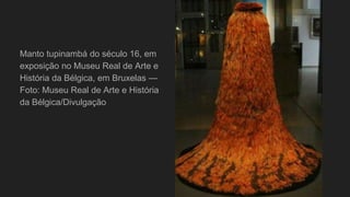 Manto tupinambá do século 16, em
exposição no Museu Real de Arte e
História da Bélgica, em Bruxelas —
Foto: Museu Real de Arte e História
da Bélgica/Divulgação
 