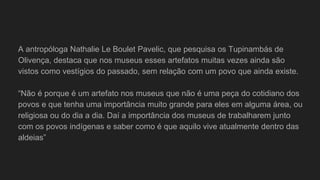 A antropóloga Nathalie Le Boulet Pavelic, que pesquisa os Tupinambás de
Olivença, destaca que nos museus esses artefatos muitas vezes ainda são
vistos como vestígios do passado, sem relação com um povo que ainda existe.
“Não é porque é um artefato nos museus que não é uma peça do cotidiano dos
povos e que tenha uma importância muito grande para eles em alguma área, ou
religiosa ou do dia a dia. Daí a importância dos museus de trabalharem junto
com os povos indígenas e saber como é que aquilo vive atualmente dentro das
aldeias”
 