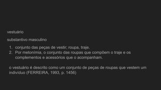 vestuário
substantivo masculino
1. conjunto das peças de vestir; roupa, traje.
2. Por metonímia, o conjunto das roupas que compõem o traje e os
complementos e acessórios que o acompanham.
o vestuário é descrito como um conjunto de peças de roupas que vestem um
indivíduo (FERREIRA, 1993, p. 1456)
 