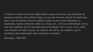 O corpo é a mais irrecusável objetivação do gosto de classe, que manifesta de
diversas maneiras. Em primeiro lugar, no que tem de mais natural em aparência,
isto é, nas dimensões (volume, estatura, peso) e nas formas (redondas ou
quadradas, rígidas e flexíveis, retas ou curvas, etc...) de sua conformação visível,
mas que expressa de mil maneiras toda uma relação com o corpo, isto é, toda
uma maneira de tratar o corpo, de cuidá-lo, de nutri-lo, de mantê-lo, que é
reveladora das disposições mais profundas do habitus.
(Bourdieu, 1988:188).
 